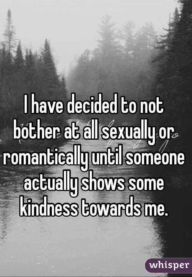 I have decided to not bother at all sexually or romantically until someone actually shows some kindness towards me. 