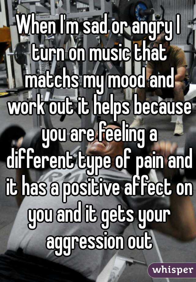 When I'm sad or angry I turn on music that matchs my mood and work out it helps because you are feeling a different type of pain and it has a positive affect on you and it gets your aggression out