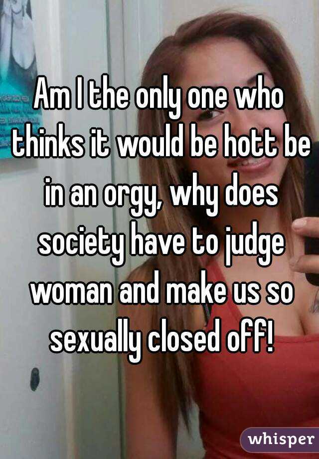 Am I the only one who thinks it would be hott be in an orgy, why does society have to judge woman and make us so sexually closed off!