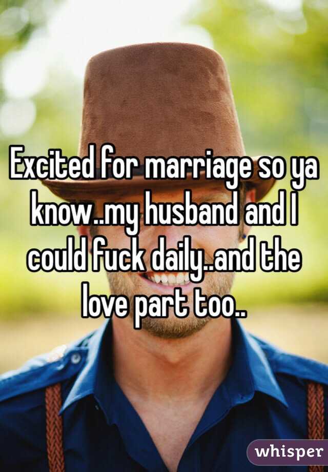 Excited for marriage so ya know..my husband and I could fuck daily..and the love part too..