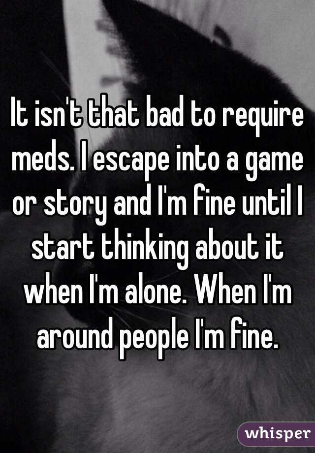 It isn't that bad to require meds. I escape into a game or story and I'm fine until I start thinking about it when I'm alone. When I'm around people I'm fine. 