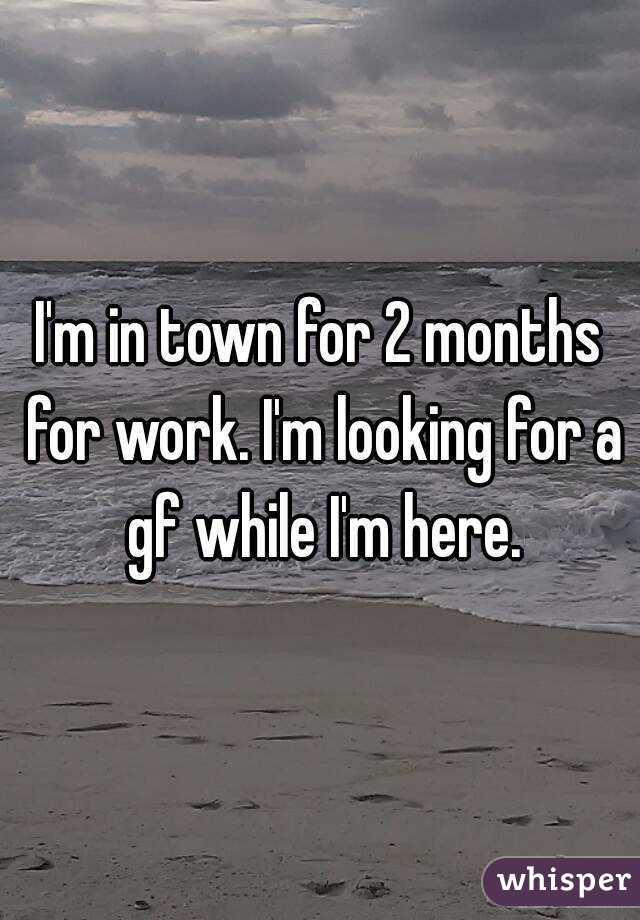 I'm in town for 2 months for work. I'm looking for a gf while I'm here.