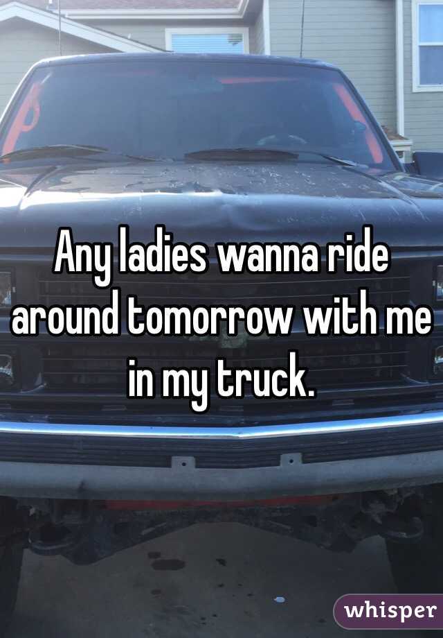Any ladies wanna ride around tomorrow with me in my truck.