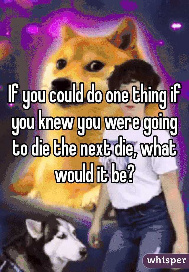 If you could do one thing if you knew you were going to die the next die, what would it be?