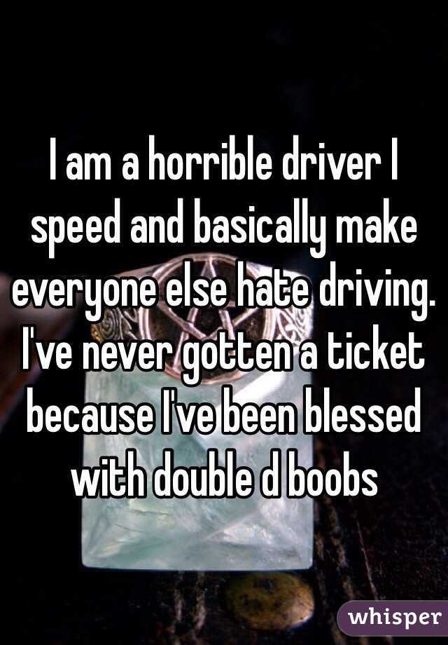 I am a horrible driver I speed and basically make everyone else hate driving. I've never gotten a ticket because I've been blessed with double d boobs 