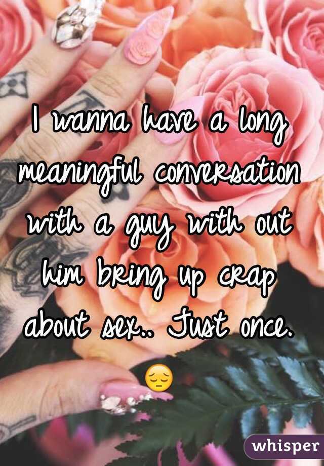 I wanna have a long meaningful conversation with a guy with out him bring up crap about sex.. Just once. 😔