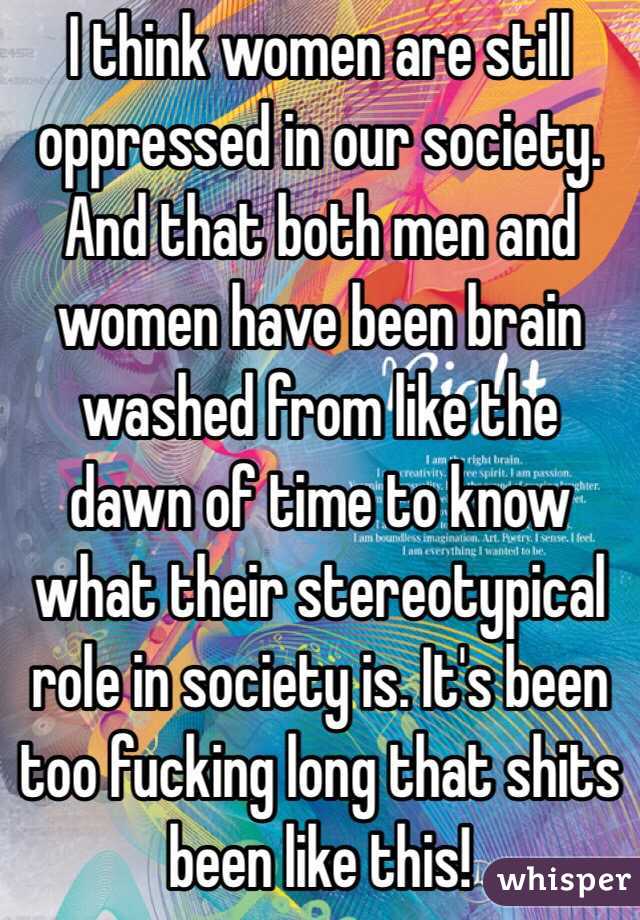 I think women are still oppressed in our society. And that both men and women have been brain washed from like the dawn of time to know what their stereotypical role in society is. It's been too fucking long that shits been like this!