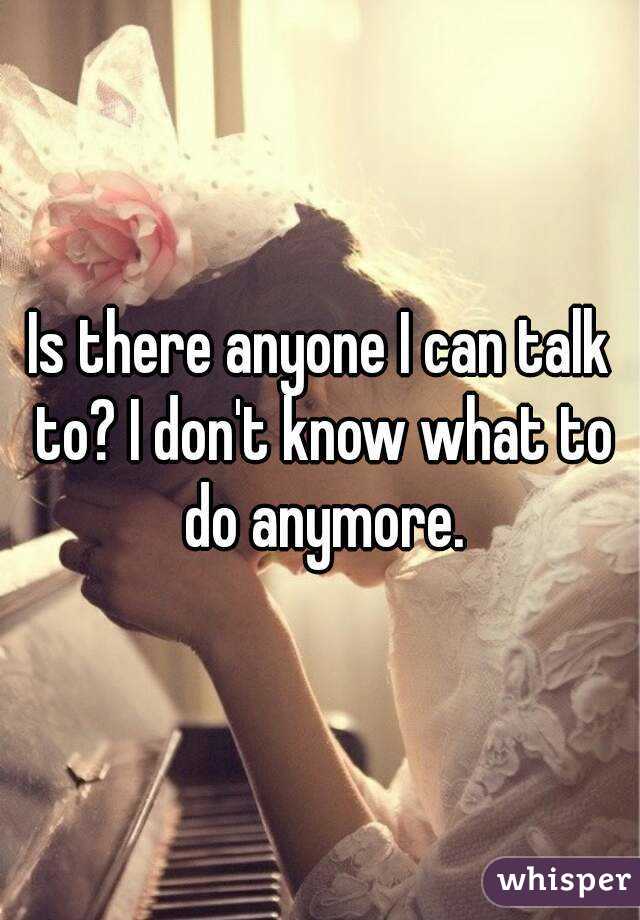 Is there anyone I can talk to? I don't know what to do anymore.