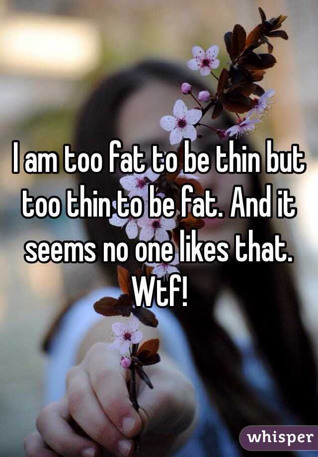 I am too fat to be thin but too thin to be fat. And it seems no one likes that. Wtf! 