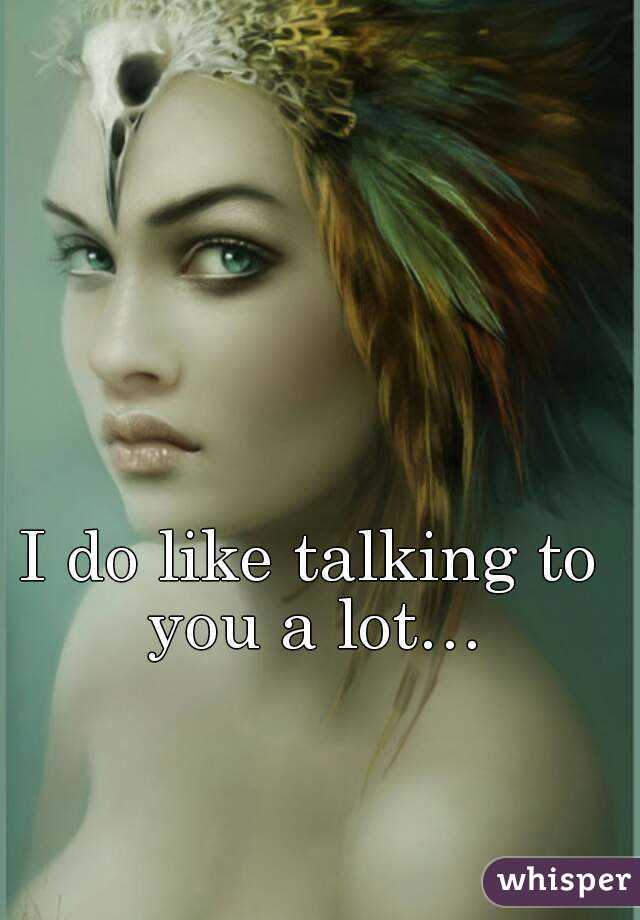 I do like talking to you a lot…
