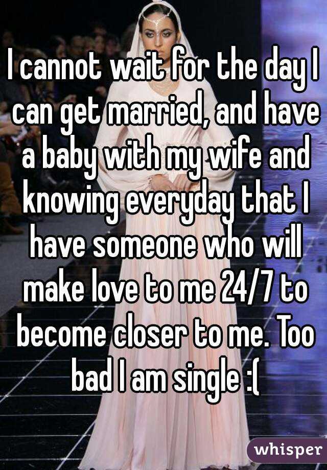 I cannot wait for the day I can get married, and have a baby with my wife and knowing everyday that I have someone who will make love to me 24/7 to become closer to me. Too bad I am single :(