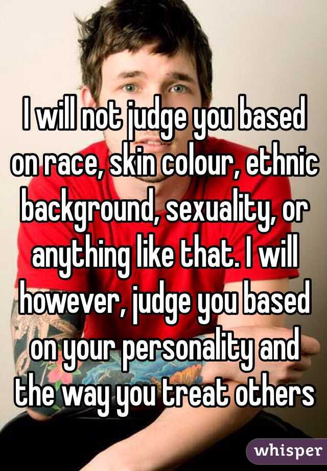 I will not judge you based on race, skin colour, ethnic background, sexuality, or anything like that. I will however, judge you based on your personality and the way you treat others 