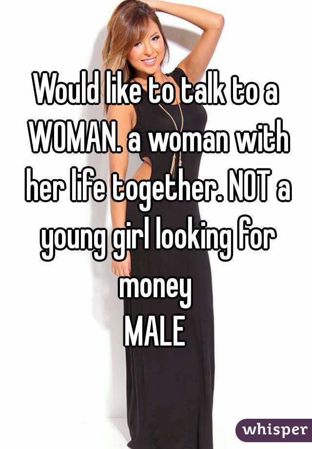 Would like to talk to a WOMAN. a woman with her life together. NOT a young girl looking for money 
MALE