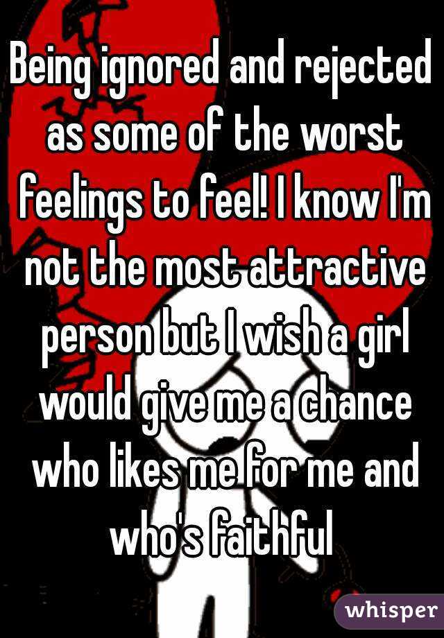 Being ignored and rejected as some of the worst feelings to feel! I know I'm not the most attractive person but I wish a girl would give me a chance who likes me for me and who's faithful 