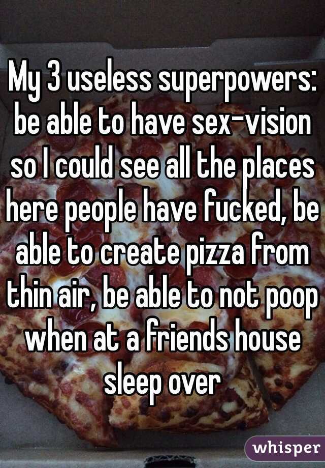 My 3 useless superpowers: be able to have sex-vision so I could see all the places here people have fucked, be able to create pizza from thin air, be able to not poop when at a friends house sleep over