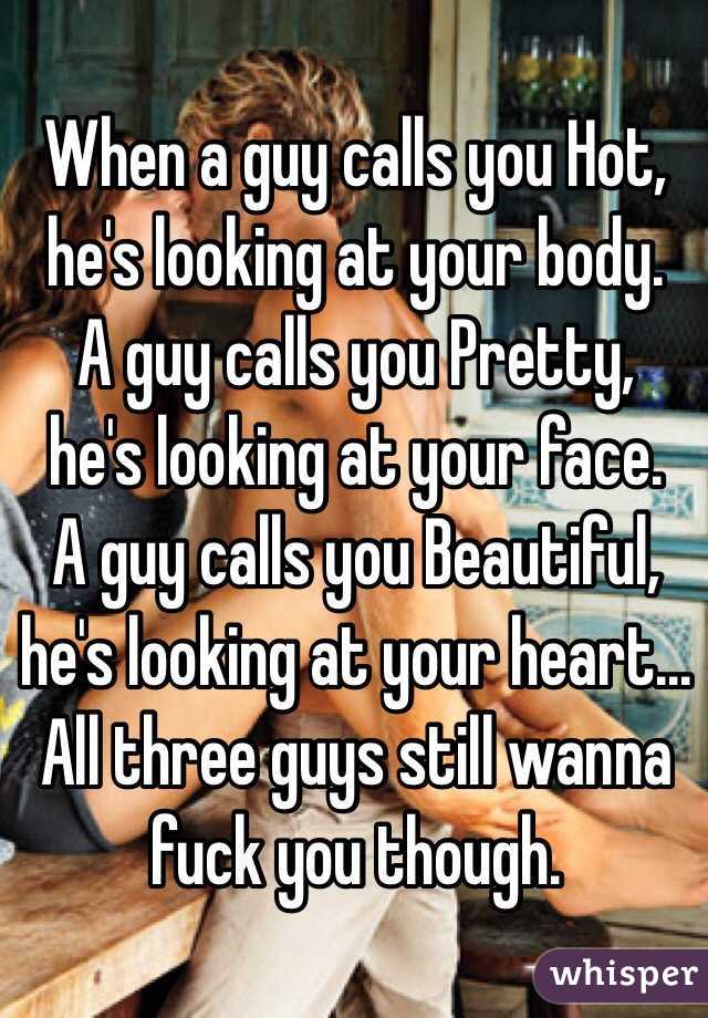  When a guy calls you Hot,
he's looking at your body.
A guy calls you Pretty,
he's looking at your face.
A guy calls you Beautiful,
he's looking at your heart...
All three guys still wanna fuck you though. 

