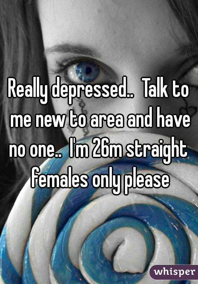Really depressed..  Talk to me new to area and have no one..  I'm 26m straight  females only please
