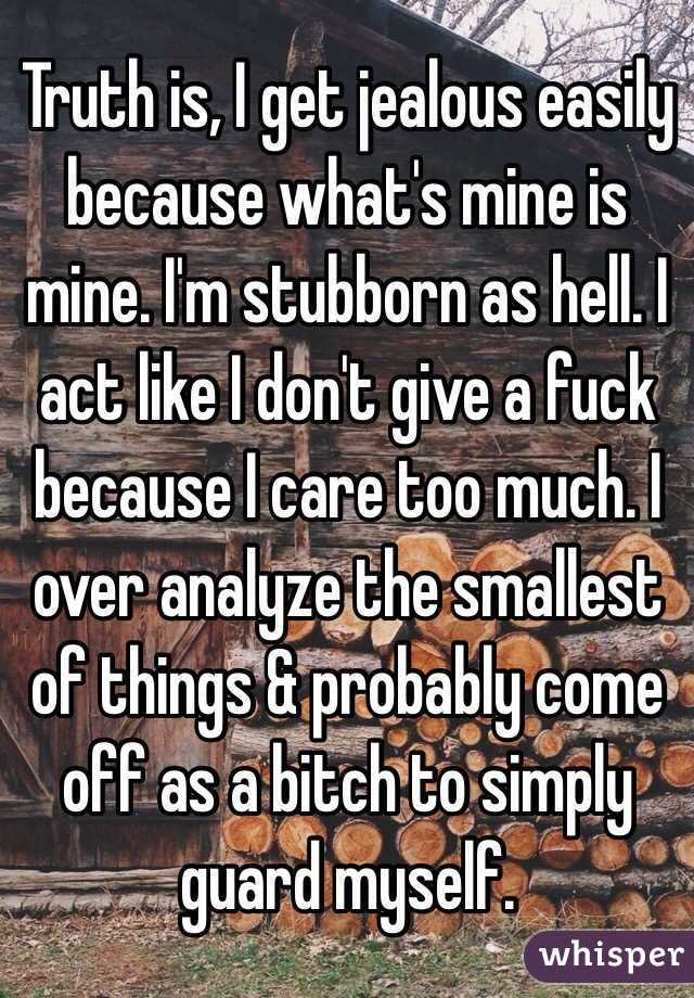 Truth is, I get jealous easily because what's mine is mine. I'm stubborn as hell. I act like I don't give a fuck because I care too much. I over analyze the smallest of things & probably come off as a bitch to simply guard myself. 