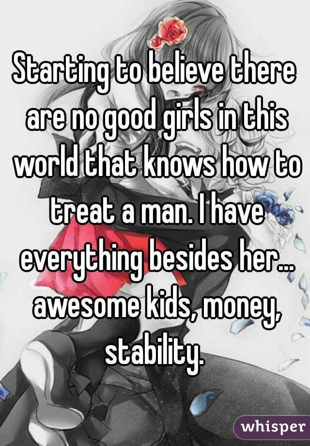 Starting to believe there are no good girls in this world that knows how to treat a man. I have everything besides her... awesome kids, money, stability. 