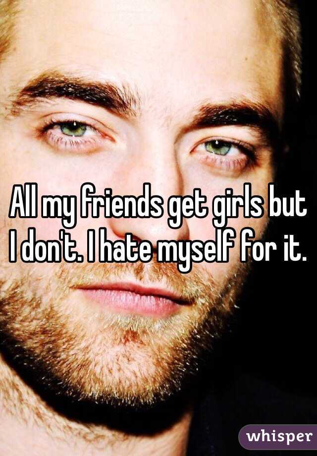 All my friends get girls but I don't. I hate myself for it.