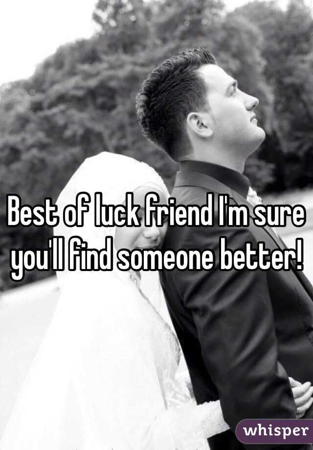 Best of luck friend I'm sure you'll find someone better!