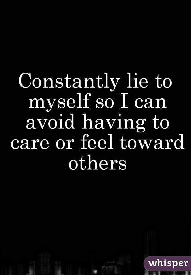 Constantly lie to myself so I can avoid having to care or feel toward others
