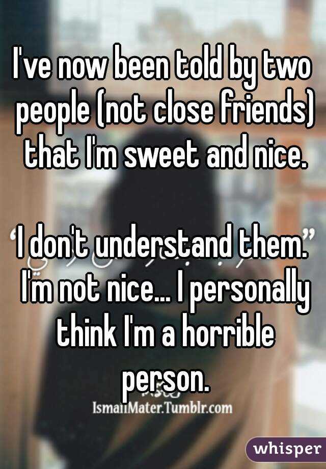 I've now been told by two people (not close friends) that I'm sweet and nice.

I don't understand them. I'm not nice... I personally think I'm a horrible person.