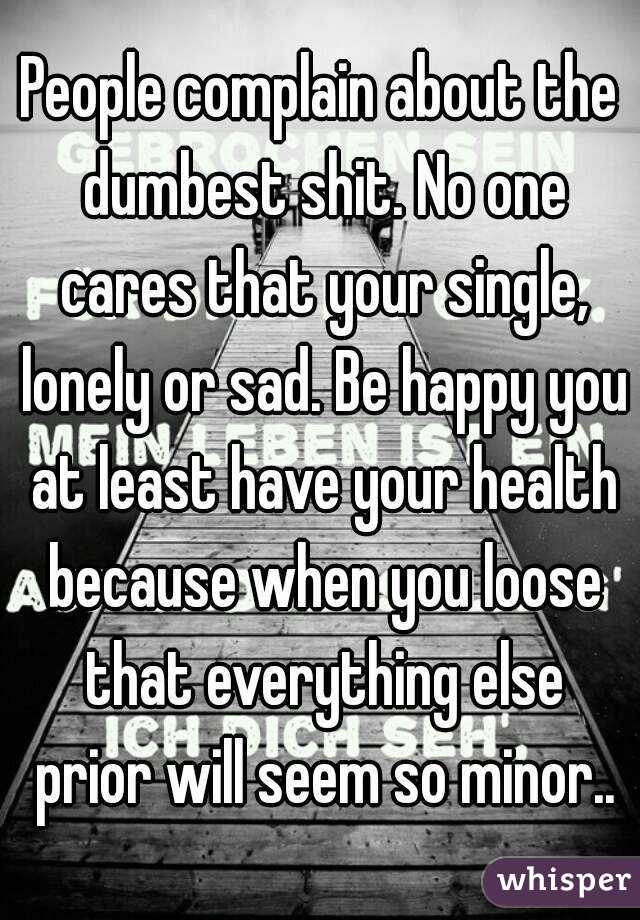 People complain about the dumbest shit. No one cares that your single, lonely or sad. Be happy you at least have your health because when you loose that everything else prior will seem so minor..