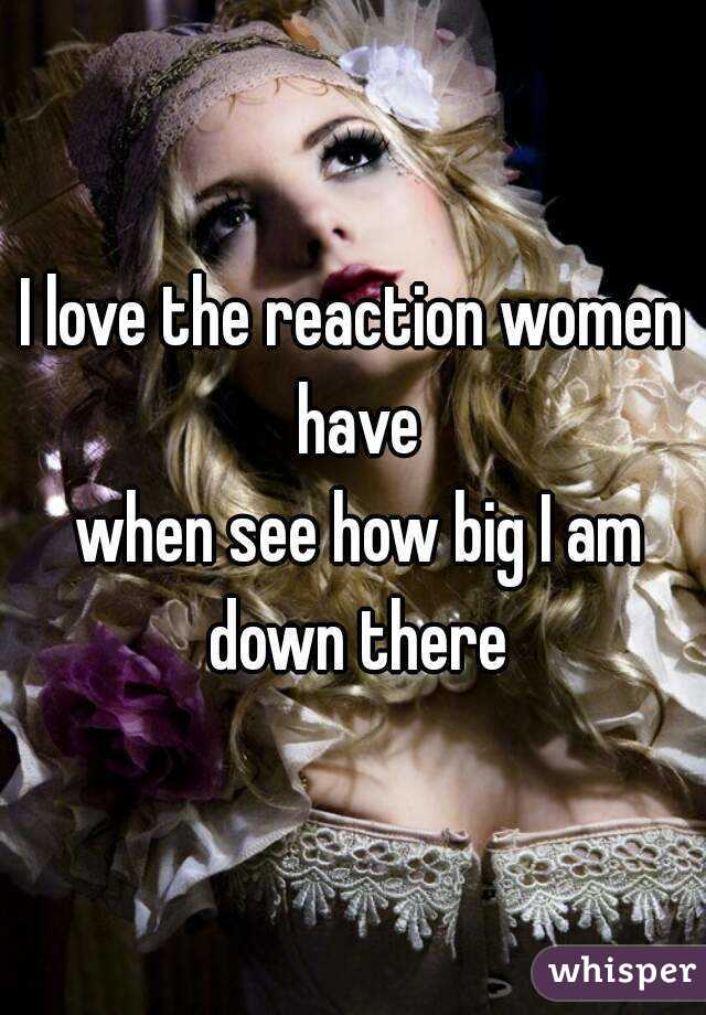 I love the reaction women have
 when see how big I am down there