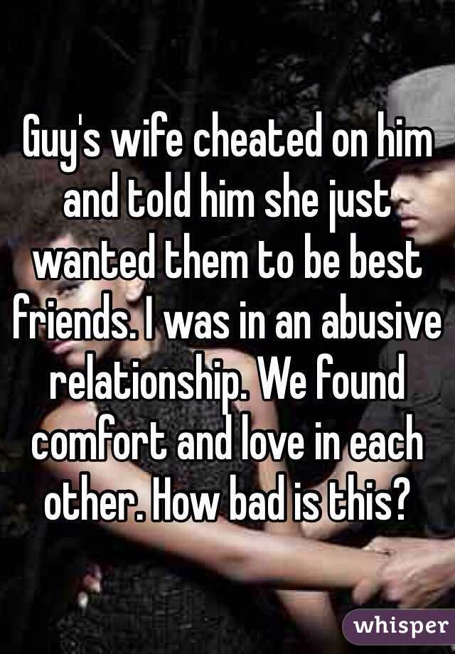 Guy's wife cheated on him and told him she just wanted them to be best friends. I was in an abusive relationship. We found comfort and love in each other. How bad is this? 