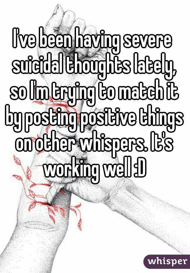 I've been having severe suicidal thoughts lately, so I'm trying to match it by posting positive things on other whispers. It's working well :D