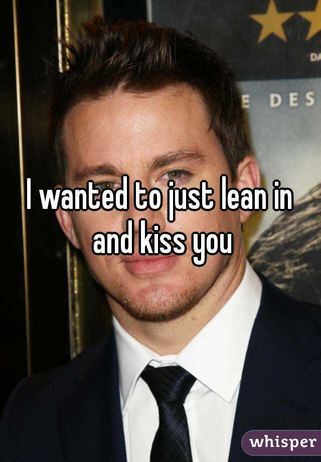 I wanted to just lean in and kiss you