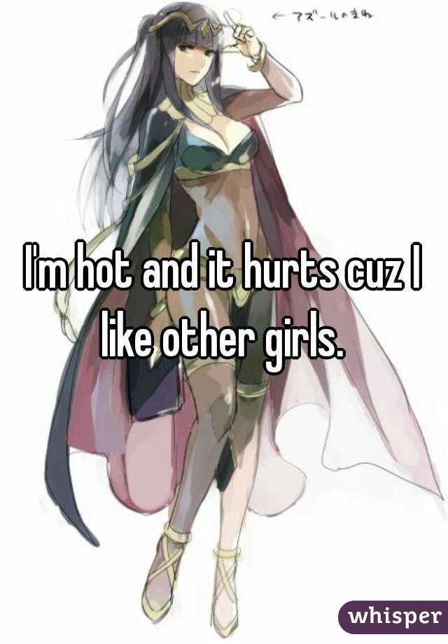 I'm hot and it hurts cuz I like other girls. 