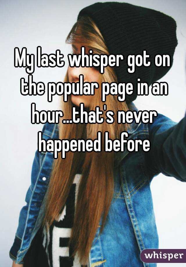 My last whisper got on the popular page in an hour...that's never happened before