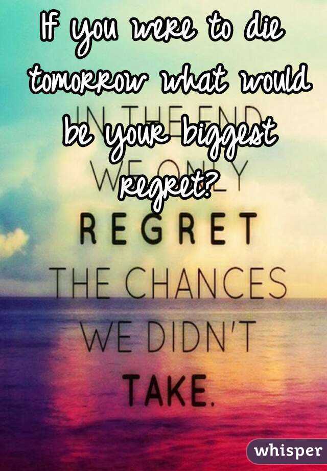 If you were to die tomorrow what would be your biggest regret?