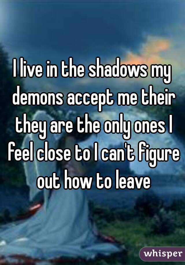 I live in the shadows my demons accept me their they are the only ones I feel close to I can't figure out how to leave
