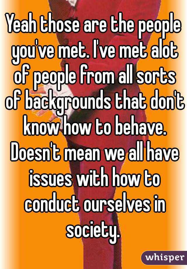 Yeah those are the people you've met. I've met alot of people from all sorts of backgrounds that don't know how to behave. Doesn't mean we all have issues with how to conduct ourselves in society. 