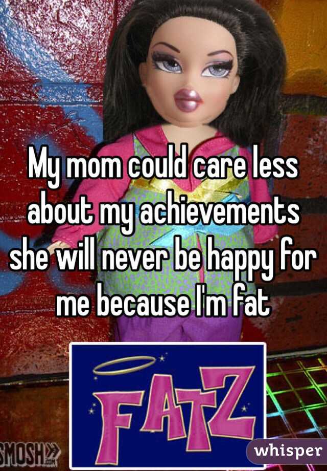 My mom could care less about my achievements she will never be happy for me because I'm fat