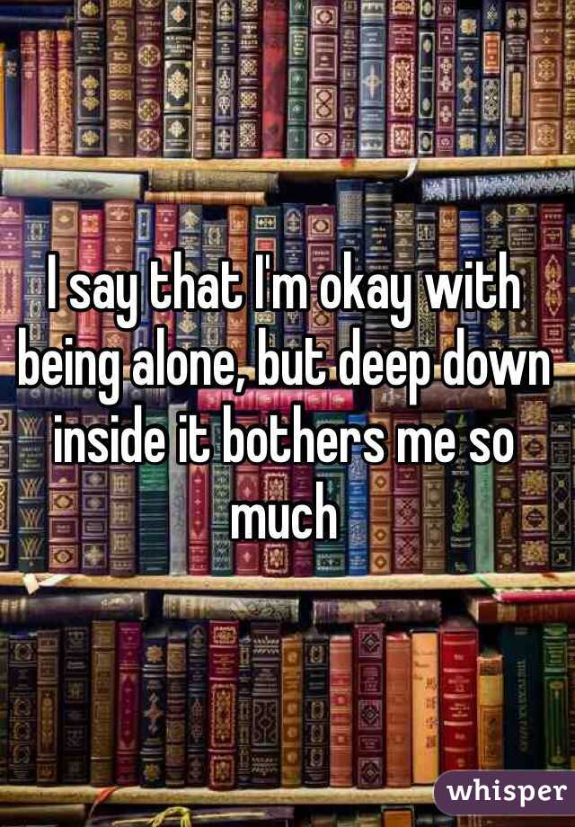 I say that I'm okay with being alone, but deep down inside it bothers me so much 
