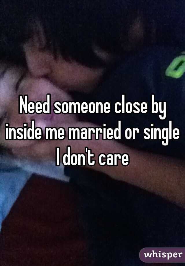 Need someone close by inside me married or single I don't care 