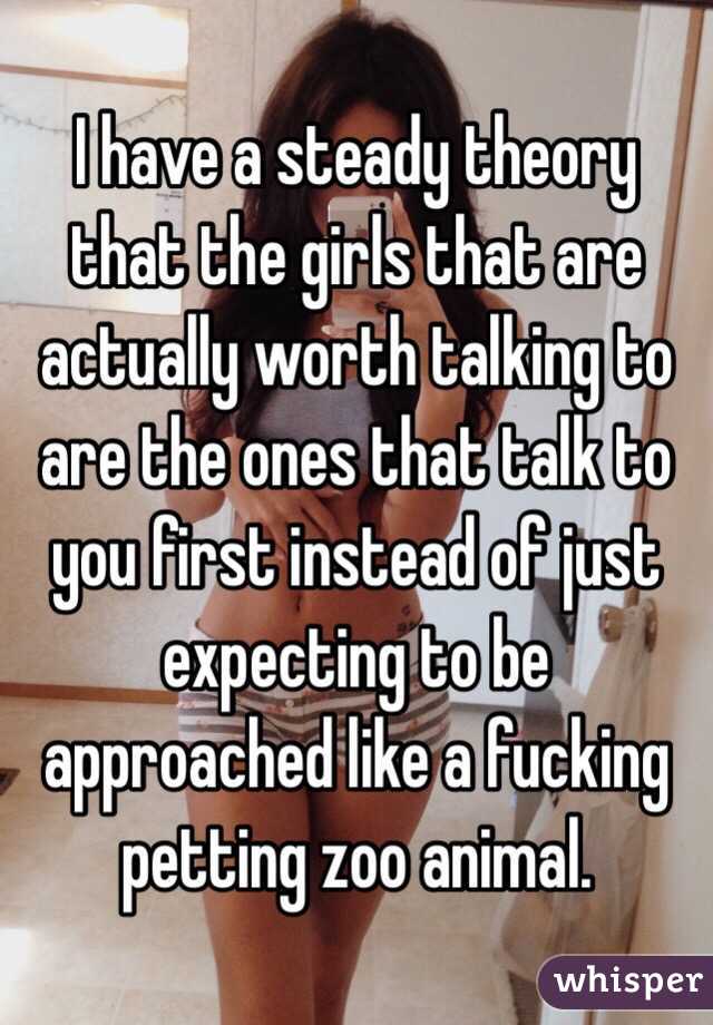 I have a steady theory that the girls that are actually worth talking to are the ones that talk to you first instead of just expecting to be approached like a fucking petting zoo animal.
