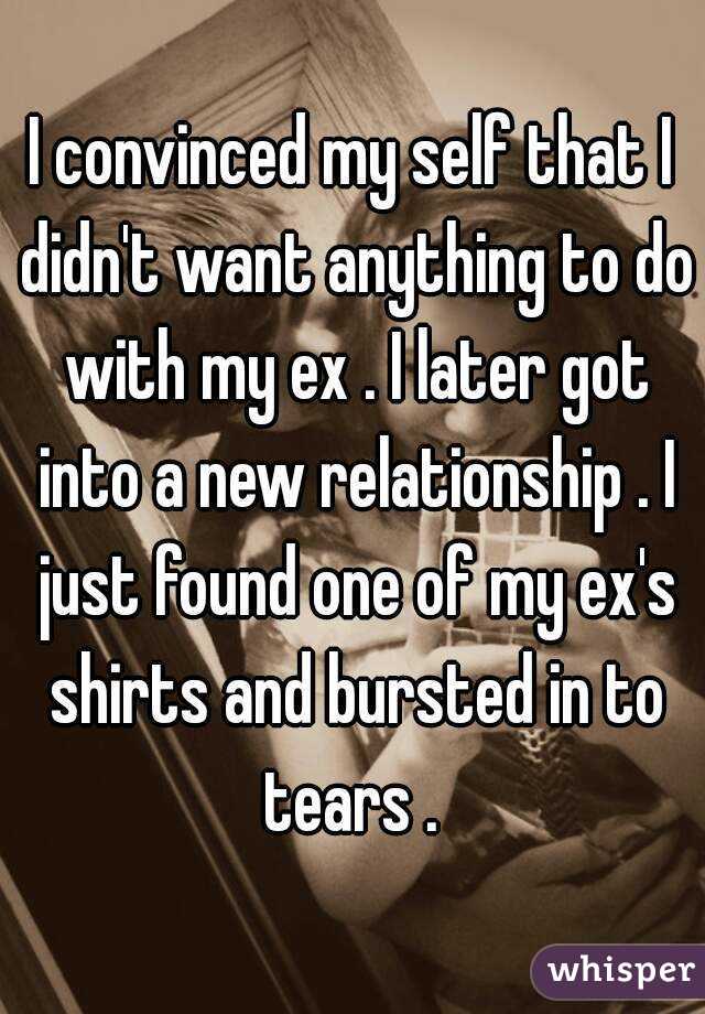 I convinced my self that I didn't want anything to do with my ex . I later got into a new relationship . I just found one of my ex's shirts and bursted in to tears . 