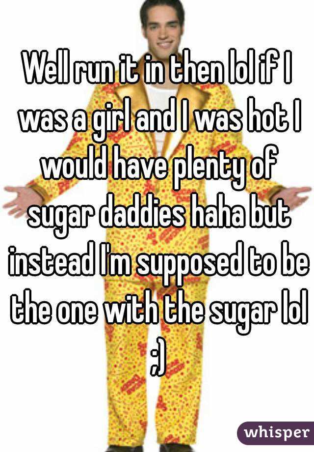 Well run it in then lol if I was a girl and I was hot I would have plenty of sugar daddies haha but instead I'm supposed to be the one with the sugar lol ;)