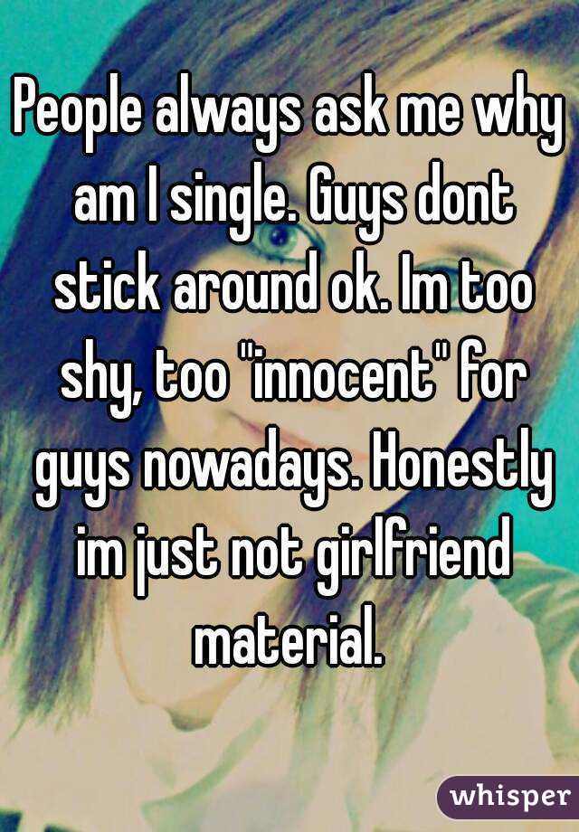 People always ask me why am I single. Guys dont stick around ok. Im too shy, too "innocent" for guys nowadays. Honestly im just not girlfriend material. 