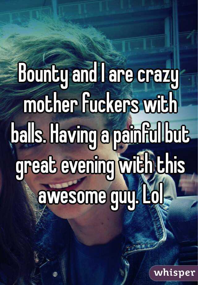 Bounty and I are crazy mother fuckers with balls. Having a painful but great evening with this awesome guy. Lol