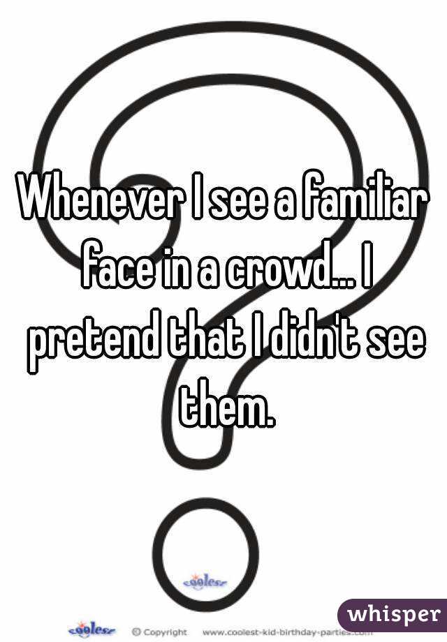 Whenever I see a familiar face in a crowd... I pretend that I didn't see them.