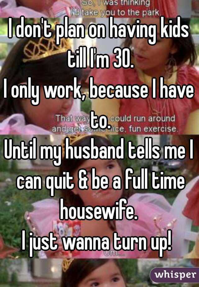 I don't plan on having kids till I'm 30.
I only work, because I have to.
Until my husband tells me I can quit & be a full time housewife. 
I just wanna turn up! 
