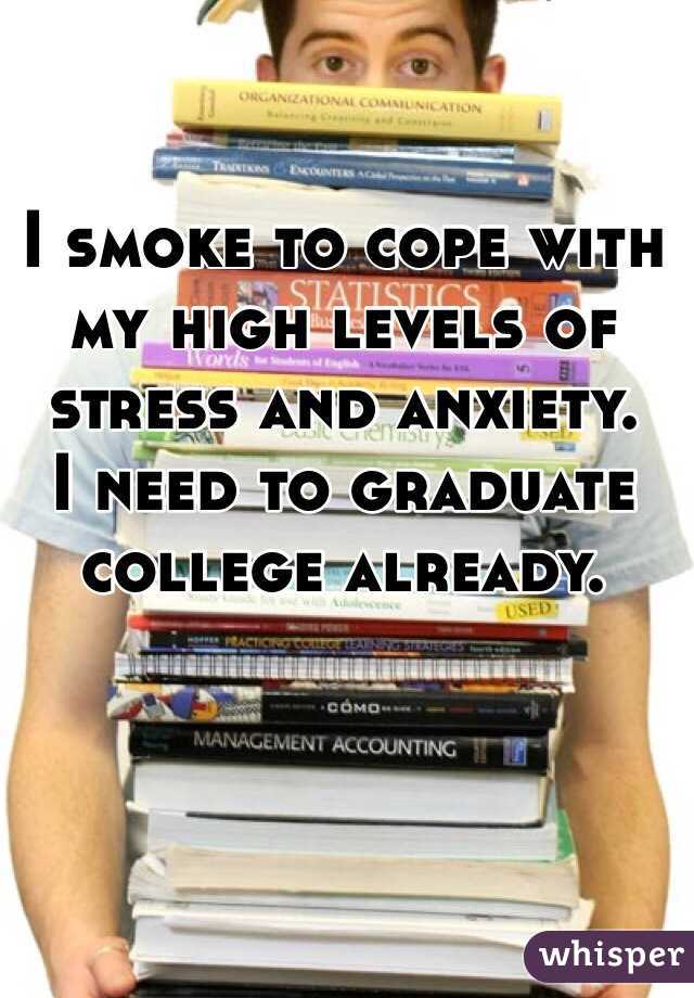I smoke to cope with my high levels of stress and anxiety. 
I need to graduate college already.