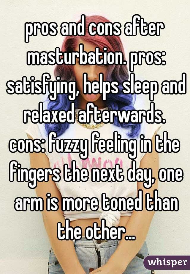 pros and cons after masturbation. pros: satisfying, helps sleep and relaxed afterwards. 
cons: fuzzy feeling in the fingers the next day, one arm is more toned than the other...