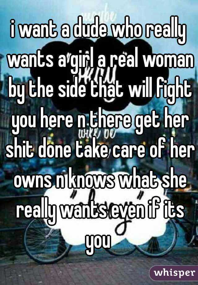 i want a dude who really wants a girl a real woman by the side that will fight you here n there get her shit done take care of her owns n knows what she really wants even if its you 